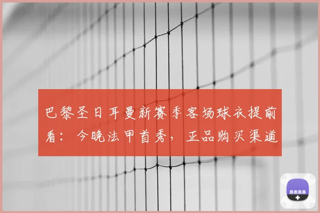 巴黎圣日耳曼新赛季客场球衣提前看：今晚法甲首秀，正品购买渠道解析