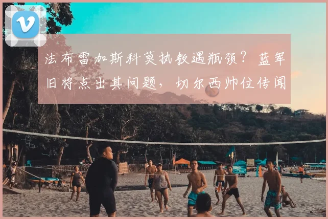 法布雷加斯科莫执教遇瓶颈？蓝军旧将点出其问题，切尔西帅位传闻太不靠谱