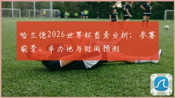 哈兰德2026世界杯首秀分析:参赛前景、举办地与时间预测
