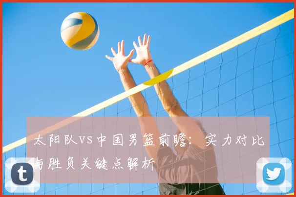 太阳队vs中国男篮前瞻:实力对比与胜负关键点解析