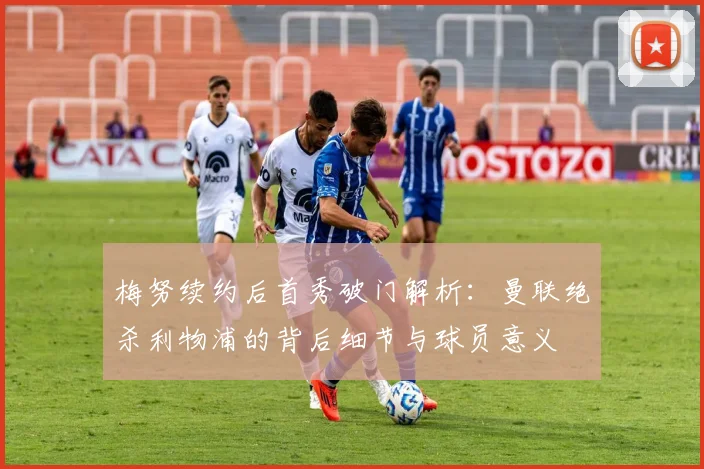 梅努续约后首秀破门解析:曼联绝杀利物浦的背后细节与球员意义