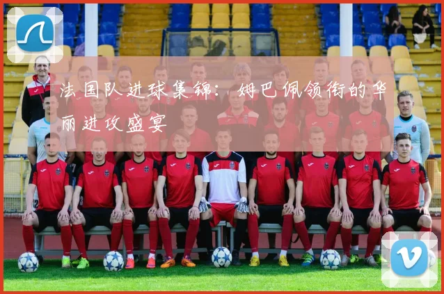 法国队进球集锦：姆巴佩领衔的华丽进攻盛宴