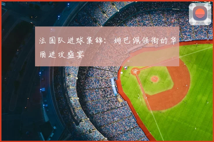 法国队进球集锦:姆巴佩领衔的华丽进攻盛宴